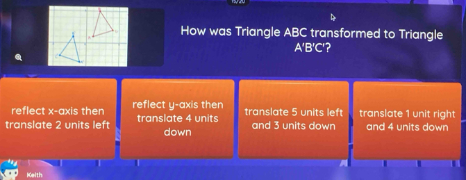 How was Triangle ABC transformed to Triangle
A'B'C'?
reflect x-axis then reflect y-axis then translate 5 units left translate 1 unit right
translate 2 units left translate 4 units
and 3 units down and 4 units down
 down
I
Kelth