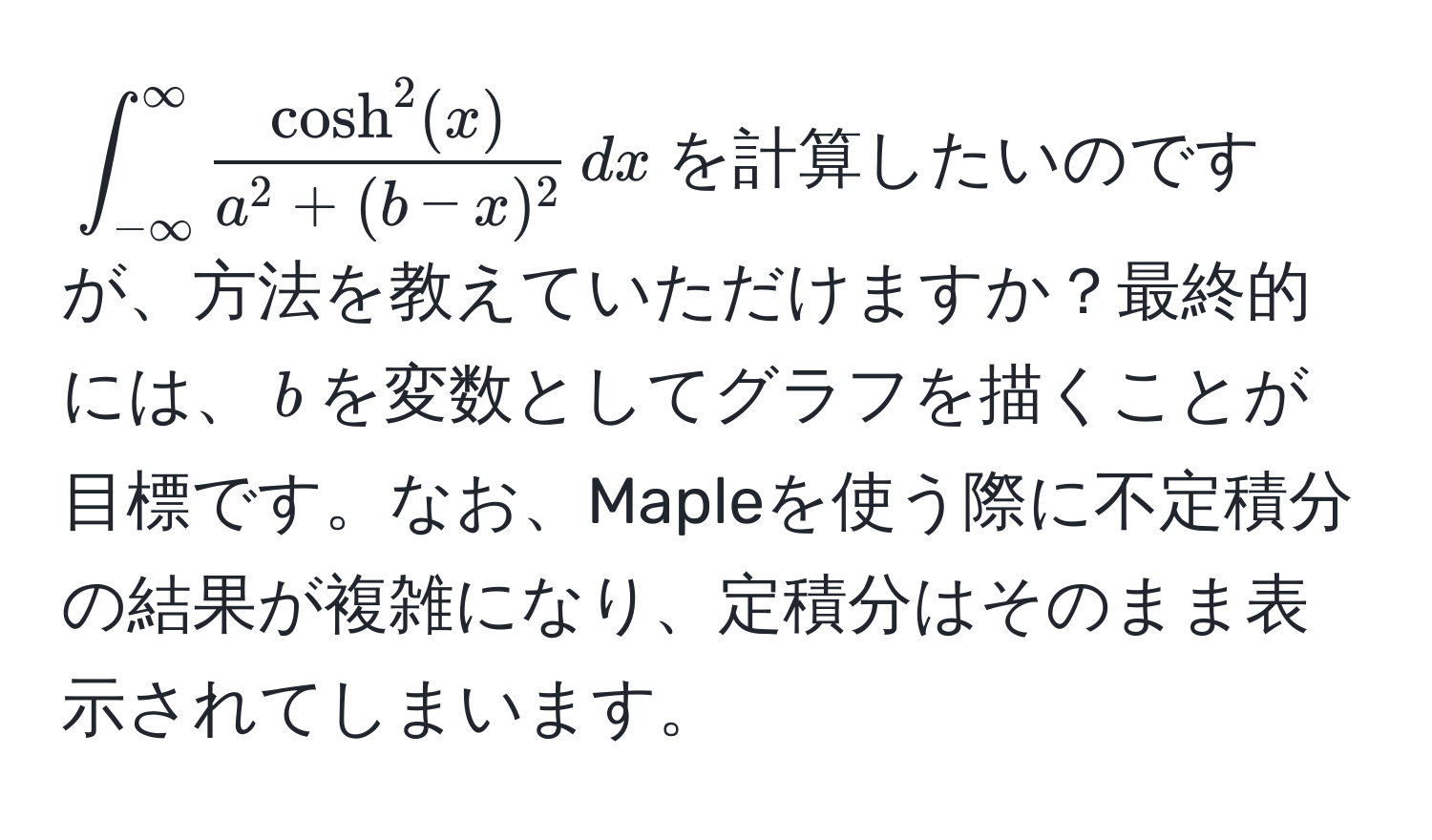 $∈t_(-∈fty)^(∈fty) fraccosh^(2(x))a^(2 + (b - x)^2) , dx$を計算したいのですが、方法を教えていただけますか？最終的には、$b$を変数としてグラフを描くことが目標です。なお、Mapleを使う際に不定積分の結果が複雑になり、定積分はそのまま表示されてしまいます。