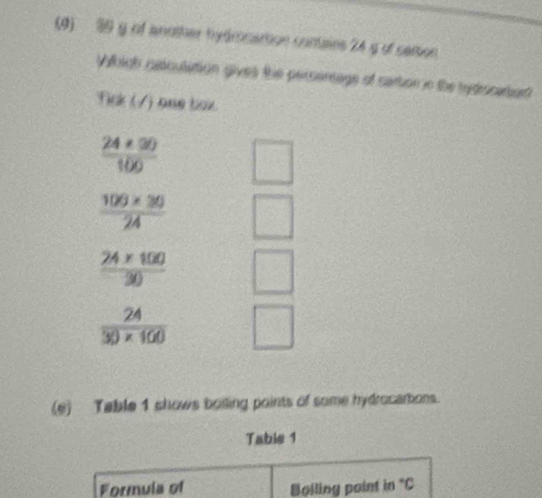 (4) 99 g of another hydmonartion contains 24 g of cemson 
Whigh cssculation gives the persentage of cartion in the rydrocatard 
Tick (/) one box.
 (24* 90)/100 
□
 (100* 30)/24 
frac 24* 100(30)°
 24/30* 100 
□ 
(e) Table 1 shows boiling points of some hydrocarbions. 
Tabie 1 
Formula of Boiling point in°C