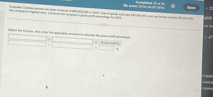 Completed: 23 of 26 
My score: 23/34 pts (67.65%) Save = 22
the company's highest ever. Compute the company's gross profit percentage for 2025. Cupcake Cookies earned net sales revenue of $65,000,000 in 2025. Cost of goods sold was $39,000,000, and net income reached $8,000,000, gin) 
ate th 
Select the formula, then enter the applicable amounts to calculate the gross profit percentage.
=47
= Gross profit %
+
%
fitabilit 
lated b 
express