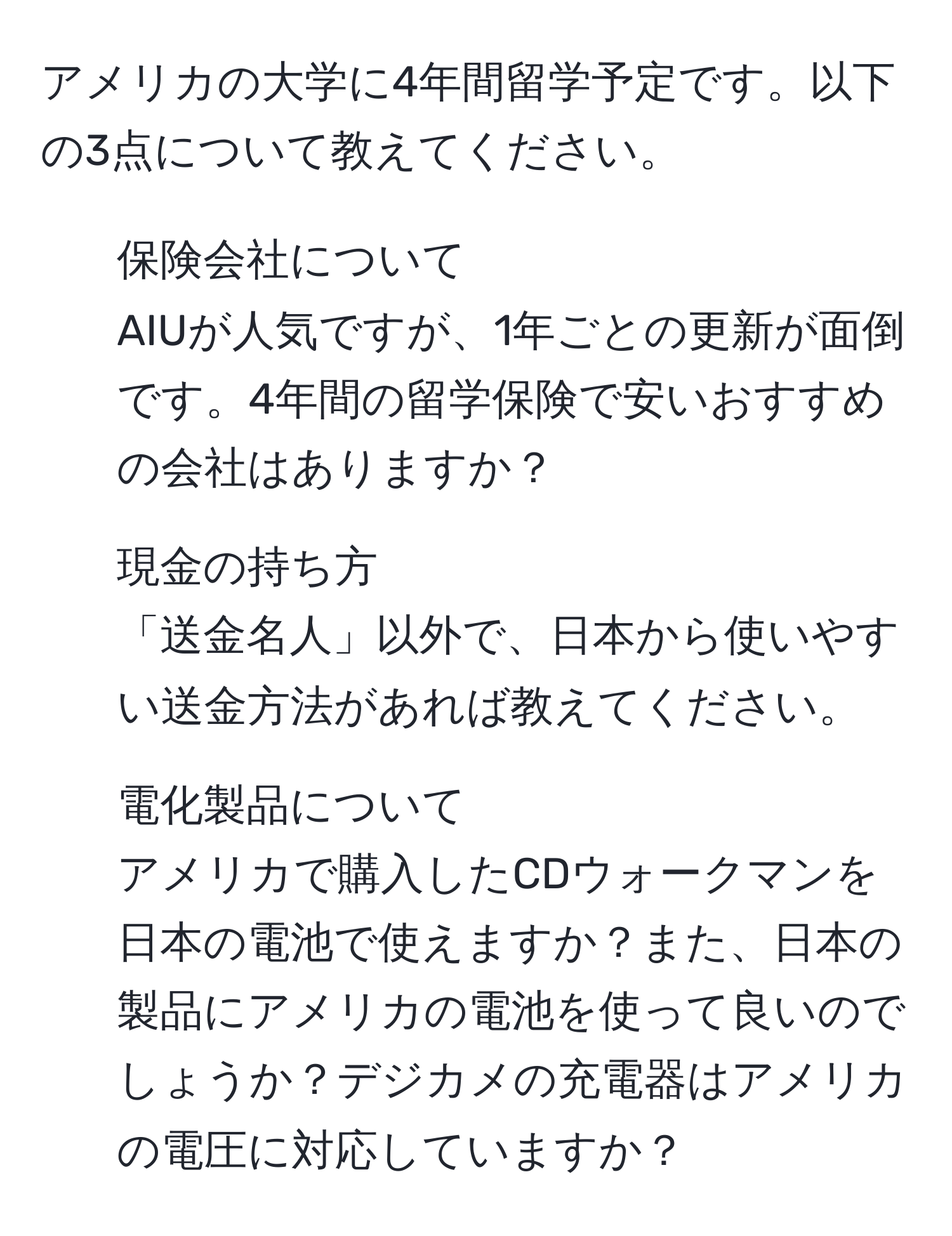 アメリカの大学に4年間留学予定です。以下の3点について教えてください。

1. 保険会社について
AIUが人気ですが、1年ごとの更新が面倒です。4年間の留学保険で安いおすすめの会社はありますか？

2. 現金の持ち方
「送金名人」以外で、日本から使いやすい送金方法があれば教えてください。

3. 電化製品について
アメリカで購入したCDウォークマンを日本の電池で使えますか？また、日本の製品にアメリカの電池を使って良いのでしょうか？デジカメの充電器はアメリカの電圧に対応していますか？