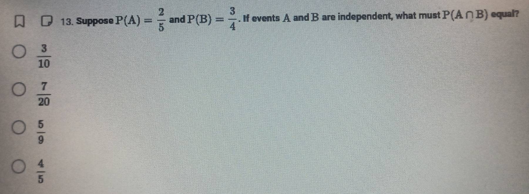 Suppose P(A)= 2/5  and P(B)= 3/4 . If events A and B are independent, what must P(A∩ B) equal?
 3/10 
 7/20 
 5/9 
 4/5 