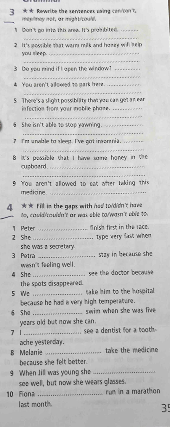 3 ★ ★ Rewrite the sentences using can/can't, 
may/may not, or might/could. 
1 Don't go into this area. It's prohibited._ 
_ 
2 It's possible that warm milk and honey will help 
you sleep._ 
_ 
3 Do you mind if I open the window?_ 
_ 
4 You aren't allowed to park here._ 
_ 
5 There’s a slight possibility that you can get an ear 
infection from your mobile phone._ 
_ 
6 She isn't able to stop yawning._ 
_ 
7 I'm unable to sleep. I've got insomnia._ 
_ 
8 It's possible that I have some honey in the 
cupboard._ 
_ 
9 You aren't allowed to eat after taking this 
medicine._ 
4 ★★ Fill in the gaps with had to/didn't have 
to, could/couldn’t or was able to/wasn’t able to. 
1 Peter _finish first in the race. 
2 She _type very fast when 
she was a secretary. 
3 Petra _stay in because she 
wasn’t feeling well. 
4 She _see the doctor because 
the spots disappeared. 
5 We _take him to the hospital 
because he had a very high temperature. 
6 She _swim when she was five 
years old but now she can. 
7 1 _see a dentist for a tooth- 
ache yesterday. 
8 Melanie _take the medicine 
because she felt better. 
9 When Jill was young she_ 
see well, but now she wears glasses. 
10 Fiona _run in a marathon 
last month. 
35