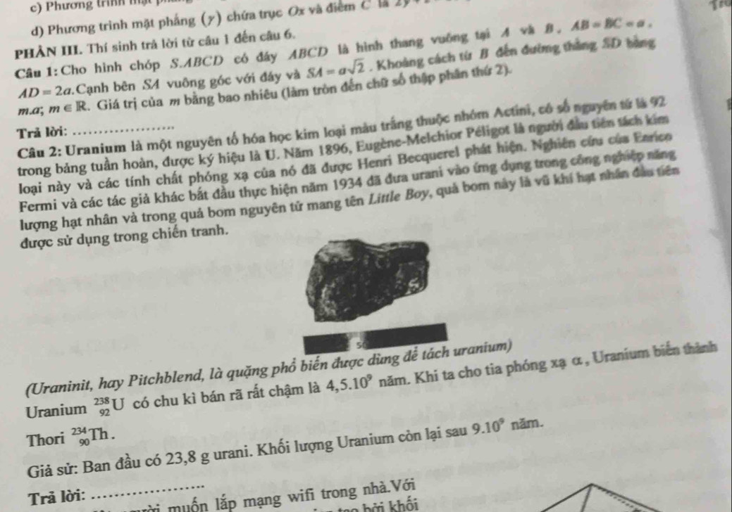 Phương trình mật
d) Phương trình mặt pháng (7) chứa trục Ox và điểm C là 2
Tro
PHẢN III. Thí sinh trả lời từ câu 1 đến câu 6.
Câu1:Cho hình chóp S.ABCD có đáy ABCD là hình thang vuờng tại A và B, AB=BC=a.
AD=2a :Cạnh bên S4 vuông góc với đấy và SA=asqrt(2). Khoảng cách từ B đến đường thắng SD bằng
m. a; m∈ R. Giá trị của m bằng bao nhiêu (làm tròn đến chữ số thập phân thứ 2).
Câu 2: Uranium là một nguyên tố hóa học kim loại màu trắng thuộc nhóm Actini, có số nguyên từ là 92
Trả lời:
trong bảng tuần hoàn, được ký hiệu là U. Năm 1896, Eugène-Melchior Péligot là người đầu tiên tách kim
loại này và các tính chất phóng xạ của nó đã được Henri Becquerel phát hiện. Nghiên cứu của Enrico
Fermi và các tác giả khác bắt đầu thực hiện năm 1934 đã đưa urani vào ứng dụng trong công nghiệp năng
lượng hạt nhân và trong quả bom nguyên tử mang tên Little Boy, quả bom này là vũ khí hạt nhân đầu tiên
được sử dụng trong chiến tranh.
(Uraninit, hay Pitchblend, là quặng phổ biến được dùng để tách uranium)
Uranium _(92)^(238)U có chu kì bán rã rất chậm là 4,5.10^9 năm. Khi ta cho tia phóng xạ α, Uranium biến thành
Thori _(90)^(234)Th.
Giả sử: Ban đầu có 23,8 g urani. Khối lượng Uranium còn lại sau 9.10^9 năm.
Trả lời:
_lmi muốn lắp mạng wifi trong nhà.Với
h bởi khối