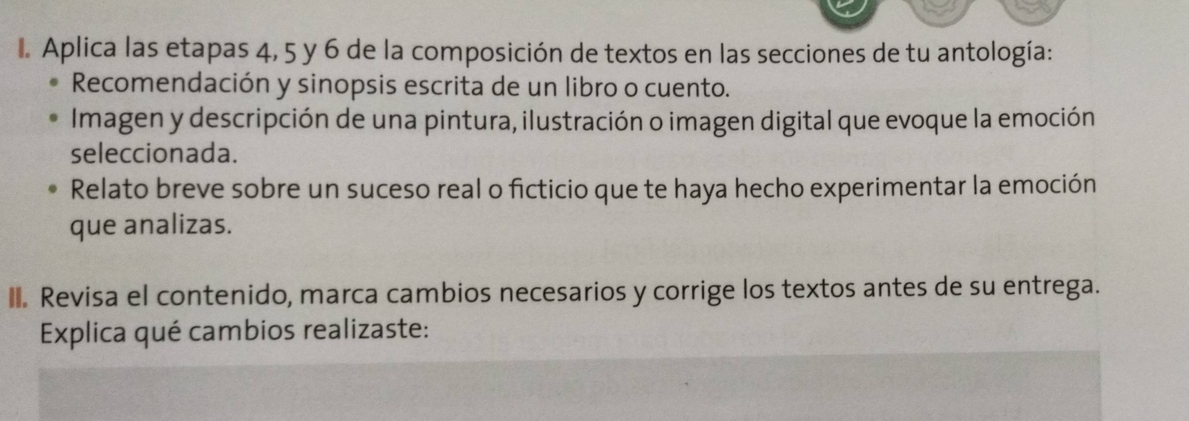 Aplica las etapas 4, 5 y 6 de la composición de textos en las secciones de tu antología: 
Recomendación y sinopsis escrita de un libro o cuento. 
Imagen y descripción de una pintura, ilustración o imagen digital que evoque la emoción 
seleccionada. 
Relato breve sobre un suceso real o ficticio que te haya hecho experimentar la emoción 
que analizas. 
I. Revisa el contenido, marca cambios necesarios y corrige los textos antes de su entrega. 
Explica qué cambios realizaste: