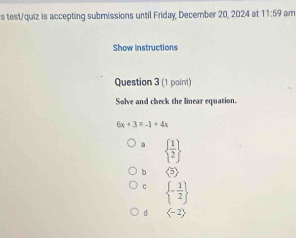 test/quiz is accepting submissions until Friday, December 20, 2024 at 11:59 am
Show Instructions
Question 3 (1 point)
Solve and check the linear equation.
6x+3=-1+4x
a   1/2 
b langle 5rangle
C  - 1/2 
d