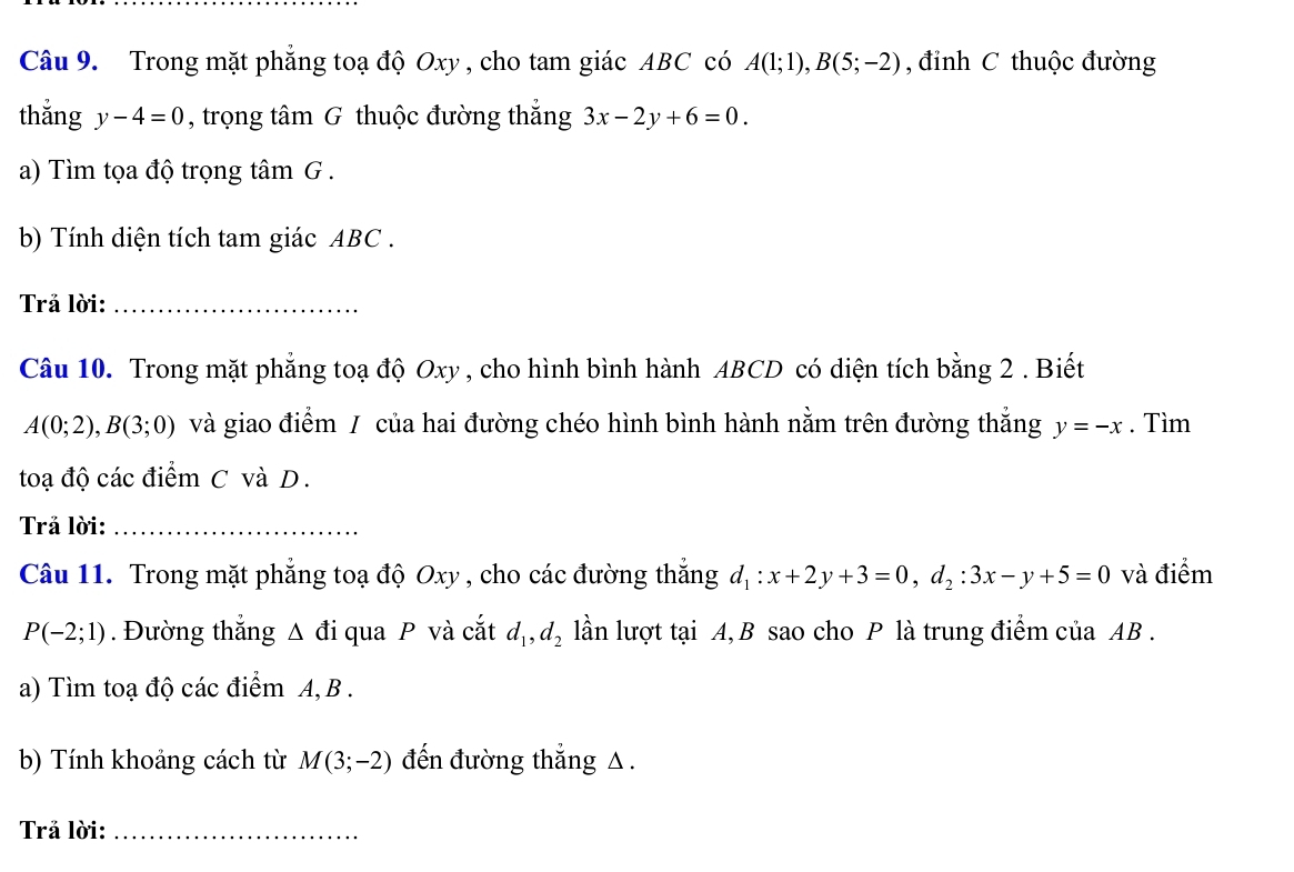 Trong mặt phẳng toạ độ Oxy , cho tam giác ABC có A(1;1), B(5;-2) , đỉnh C thuộc đường 
thắng y-4=0 , trọng tâm G thuộc đường thắng 3x-2y+6=0. 
a) Tìm tọa độ trọng tâm G . 
b) Tính diện tích tam giác ABC. 
Trả lời:_ 
Câu 10. Trong mặt phẳng toạ độ Oxy , cho hình bình hành ABCD có diện tích bằng 2. Biết
A(0;2), B(3;0) và giao điểm / của hai đường chéo hình bình hành nằm trên đường thắng y=-x. Tìm 
toạ độ các điểm C và D. 
Trả lời:_ 
Câu 11. Trong mặt phẳng toạ độ Oxy , cho các đường thắng d_1:x+2y+3=0, d_2:3x-y+5=0 và điểm
P(-2;1). Đường thắng Δ đi qua P và cắt d_1, d_2 lần lượt tại A, B sao cho P là trung điểm của AB. 
a) Tìm toạ độ các điểm A, B. 
b) Tính khoảng cách từ M(3;-2) đến đường thắng △. 
Trả lời:_