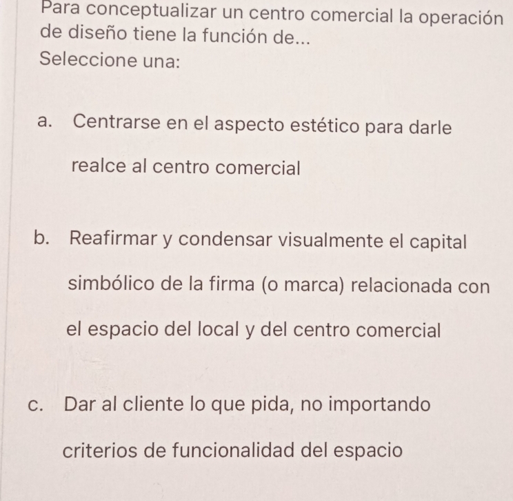 Para conceptualizar un centro comercial la operación
de diseño tiene la función de...
Seleccione una:
a. Centrarse en el aspecto estético para darle
realce al centro comercial
b. Reafirmar y condensar visualmente el capital
simbólico de la firma (o marca) relacionada con
el espacio del local y del centro comercial
c. Dar al cliente lo que pida, no importando
criterios de funcionalidad del espacio