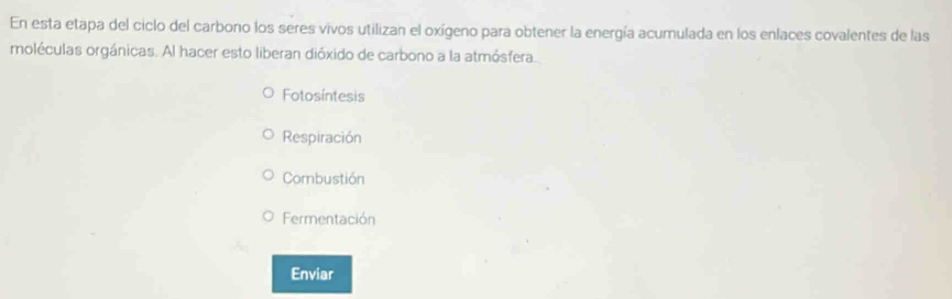 En esta etapa del ciclo del carbono los seres vivos utilizan el oxígeno para obtener la energía acumulada en los enlaces covalentes de las
moléculas orgánicas. Al hacer esto liberan dióxido de carbono a la atmósfera.
Fotosíntesis
Respiración
Combustión
Fermentación
Enviar