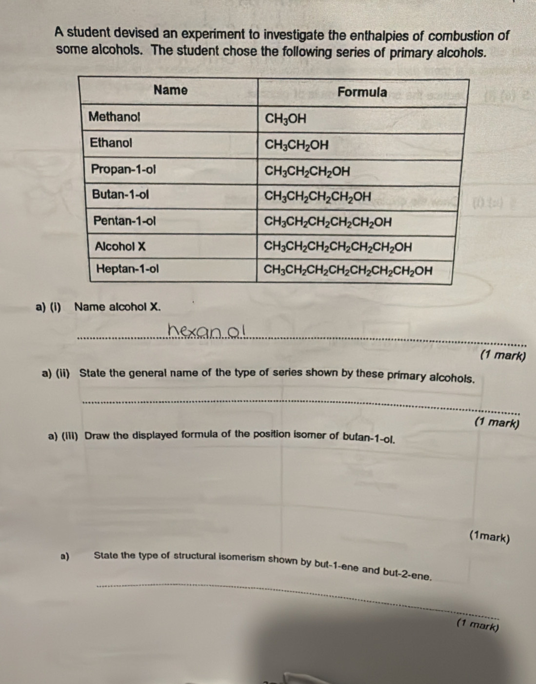 A student devised an experiment to investigate the enthalpies of combustion of
some alcohols. The student chose the following series of primary alcohols.
a) (i) Name alcohol X.
_
(1 mark)
a) (ii) State the general name of the type of series shown by these primary alcohols.
_
(1 mark)
a) (Iii) Draw the displayed formula of the position isomer of butan-1-ol.
(1mark)
_
a) State the type of structural isomerism shown by but-1-ene and but-2-ene.
(1 mark)