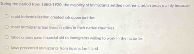 During the period from 1880-1920, the majority of immigrants settled northern, urban areas mainly because-
rapid industrialization created job opportunities
most immigrants had lived in cities in their native countries
labor unions gave financial aid to immigrants willing to work in the factories
laws prevented immigrants from buying farm land