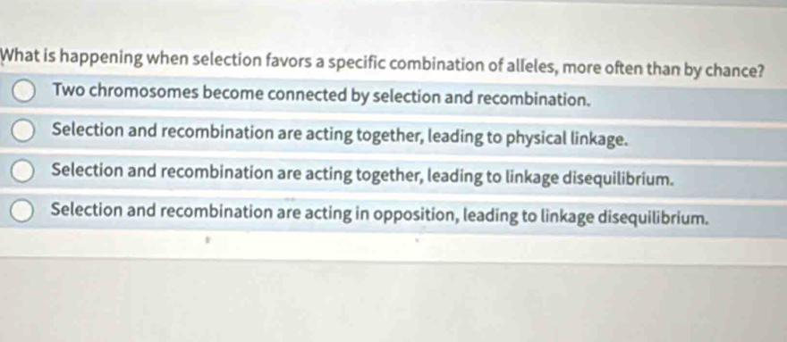 What is happening when selection favors a specific combination of alleles, more often than by chance?
Two chromosomes become connected by selection and recombination.
Selection and recombination are acting together, leading to physical linkage.
Selection and recombination are acting together, leading to linkage disequilibrium.
Selection and recombination are acting in opposition, leading to linkage disequilibrium.