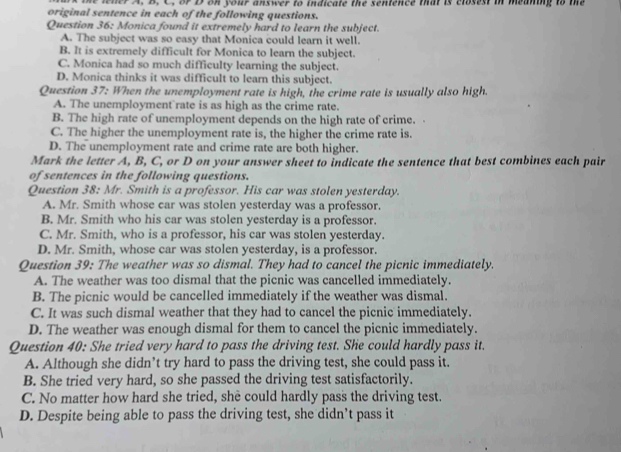 he lner A, B. C. of D on your answer to indicate the sentence that is closest in meaning to the
original sentence in each of the following questions.
Question 36: Monica found it extremely hard to learn the subject.
A. The subject was so easy that Monica could learn it well.
B. It is extremely difficult for Monica to learn the subject.
C. Monica had so much difficulty learning the subject.
D. Monica thinks it was difficult to learn this subject.
Question 37: When the unemployment rate is high, the crime rate is usually also high.
A. The unemployment rate is as high as the crime rate.
B. The high rate of unemployment depends on the high rate of crime.
C. The higher the unemployment rate is, the higher the crime rate is.
D. The unemployment rate and crime rate are both higher.
Mark the letter A, B, C, or D on your answer sheet to indicate the sentence that best combines each pair
of sentences in the following questions.
Question 38: Mr. Smith is a professor. His car was stolen yesterday.
A. Mr. Smith whose car was stolen yesterday was a professor.
B. Mr. Smith who his car was stolen yesterday is a professor.
C. Mr. Smith, who is a professor, his car was stolen yesterday.
D. Mr. Smith, whose car was stolen yesterday, is a professor.
Question 39: The weather was so dismal. They had to cancel the picnic immediately.
A. The weather was too dismal that the picnic was cancelled immediately.
B. The picnic would be cancelled immediately if the weather was dismal.
C. It was such dismal weather that they had to cancel the picnic immediately.
D. The weather was enough dismal for them to cancel the picnic immediately.
Question 40: She tried very hard to pass the driving test. She could hardly pass it.
A. Although she didn’t try hard to pass the driving test, she could pass it.
B. She tried very hard, so she passed the driving test satisfactorily.
C. No matter how hard she tried, she could hardly pass the driving test.
D. Despite being able to pass the driving test, she didn’t pass it