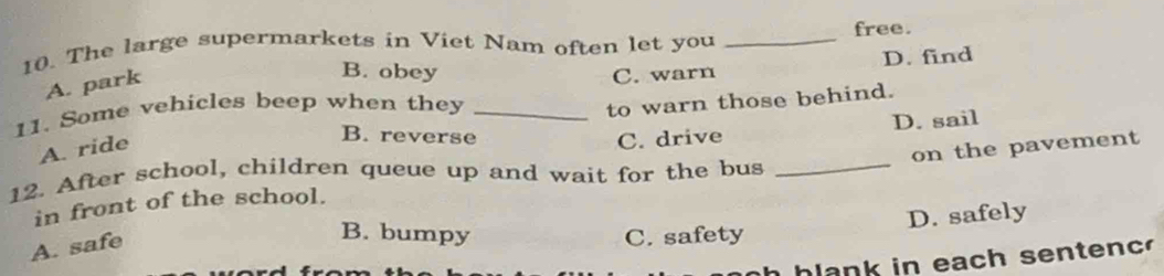 The large supermarkets in Viet Nam often let you _free.
A. park
B. obey C. warn D. find
11. Some vehicles beep when they_
to warn those behind.
D. sail
A. ride
B. reverse C. drive
on the pavement
12. After school, children queue up and wait for the bus_
in front of the school.
D. safely
A. safe
B. bumpy C. safety
h h l a n k in each senten