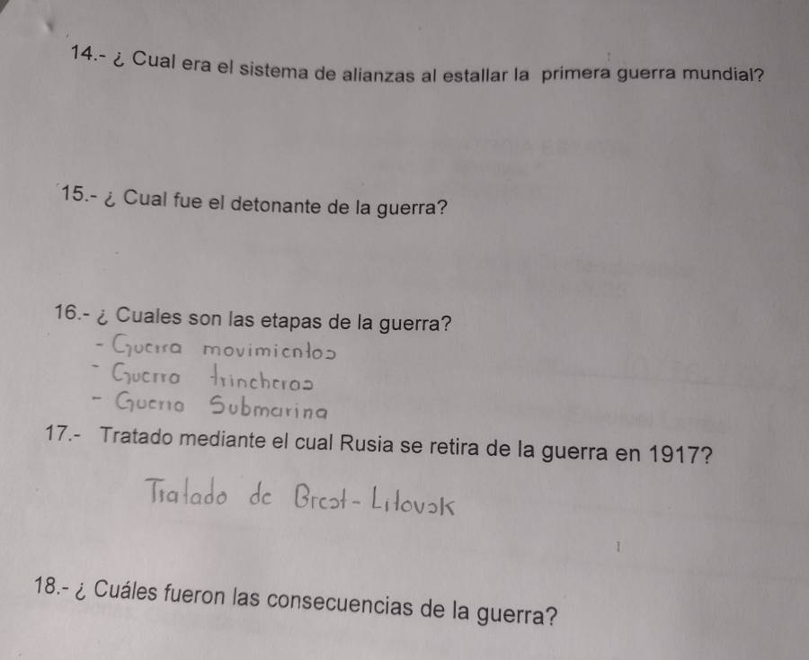 14.- ¿ Cual era el sistema de alianzas al estallar la primera guerra mundial? 
15.-¿ Cual fue el detonante de la guerra? 
16.- ¿ Cuales son las etapas de la guerra? 
17.- Tratado mediante el cual Rusia se retira de la guerra en 1917? 
18.- ¿ Cuáles fueron las consecuencias de la guerra?