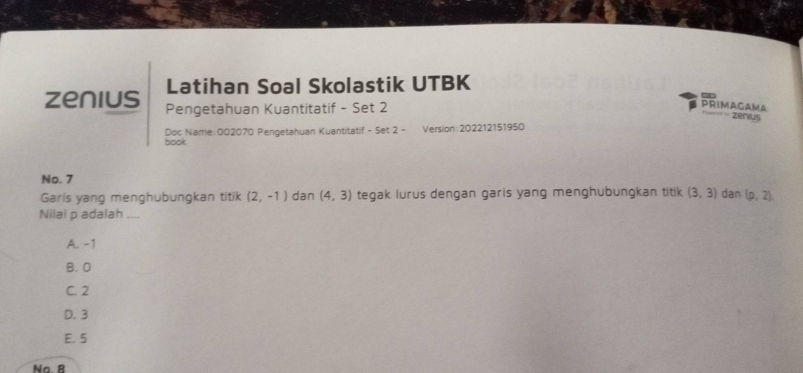 Latihan Soal Skolastik UTBK
zenius Pengetahuan Kuantitatif - Set 2 PRIMAGAMA
zenius
Doc Name:002070 Pengetahuan Kuantitatif - Set 2 - Version:202212151950
book
No. 7
Garis yang menghubungkan titik (2,-1) dan (4,3) tegak lurus dengan garis yang menghubungkan titik (3,3) dan (p,2), 
Nilai p adalah ....
A. -1
B. O
C. 2
D. 3
E. 5
Na. 8