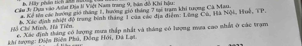 Hãy phân tích ảnh hướng cu 
Câu 3: Dựa vào Atlat Địa lí Việt Nam trang 9, bản đồ Khí hậu: 
a. Kể tên các hướng gió tháng 1, hướng gió tháng 7 tại trạm khí tượng Cà Mau. 
b. Xác định nhiệt độ trung bình tháng 1 của các địa điểm: Lũng Cú, Hà Nội, Huế, TP. 
Hồ Chí Minh, Hà Tiên. 
c. Xác định tháng có lượng mưa thấp nhất và tháng có lượng mưa cao nhất ở các trạm 
khí tượng: Điện Biên Phủ, Đồng Hới, Đà Lạt.