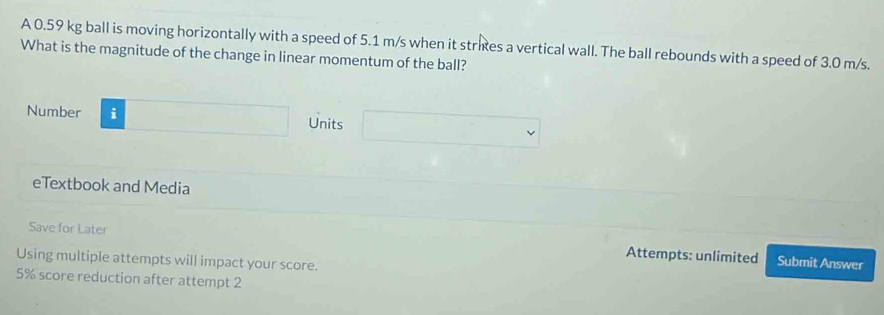 A 0.59 kg ball is moving horizontally with a speed of 5.1 m/s when it stries a vertical wall. The ball rebounds with a speed of 3.0 m/s. 
What is the magnitude of the change in linear momentum of the ball? 
Number □ Units □ 
eTextbook and Media 
Save for Later Attempts: unlimited Submit Answer 
Using multiple attempts will impact your score.
5% score reduction after attempt 2