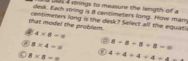 la uses 4 strings to measure the length of a
desk. Each string is 8 centimeters long. How many
centimeters long is the desk? Select all the equati
that model the problem.
A 4* 8=8
D
8 8* 4=□ 8+8+8+8=m
E
a 8* 8=_ m 4+4+4+4+4