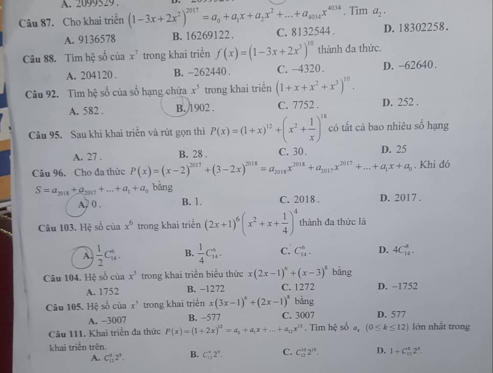 A. 2099529 .
Câu 87. Cho khai triền (1-3x+2x^2)^2017=a_0+a_1x+a_2x^2+...+a_4034x^(4034). Tìm a_2.
A. 9136578 B. 16269122. C. 8132544 . D. 18302258.
Câu 88. Tìm hệ số của x^7 trong khai triển f(x)=(1-3x+2x^3)^10 thành đa thức.
A. 204120 . B. -262440 . C. -4320 . D. -62640.
Câu 92. Tìm hệ cwidehat (wedge)° của số hạng chứa x^5 trong khai triển (1+x+x^2+x^3)^10.
A. 582 . B. 1902 . C. 7752 . D. 252 .
Câu 95. Sau khi khai triển và rút gọn thì P(x)=(1+x)^12+(x^2+ 1/x )^18 có tất cả bao nhiêu số hạng
A. 27 . B. 28 . C. 30 . D. 25
Câu 96. Cho đa thức P(x)=(x-2)^2017+(3-2x)^2018=a_2018x^(2018)+a_2017x^(2017)+...+a_1x+a_0. Khi đó
S=a_2018+a_2017+...+a_1+a_0 bǎng
A , 0 . B. 1. C. 2018 . D. 2017 .
Câu 103. Hệ số của x^6 trong khai triền (2x+1)^6(x^2+x+ 1/4 )^4 thành đa thức là
A.  1/2 C_(14)^6. B.  1/4 C_(14)^6. c. C_(14)^6. D. 4C_(14)^8.
Câu 104. Hệ số của x^5 trong khai triển biểu thức x(2x-1)^6+(x-3)^8 bằng
A. 1752 B. −1272 C. 1272 D. −1752
Câu 105. Hệ = của x^5 trong khai triền x(3x-1)^6+(2x-1)^8 bằng
A. -3007 B. −577 C. 3007 D. 577
Câu 111. Khai triển đa thức P(x)=(1+2x)^12=a_0+a_1x+...+a_12x^(12).  Tìm hệ số a_k(0≤ k≤ 12) lớn nhất trong
khai triền trên.
C.
D.
A. C_(12)^82^8.
B. C_(12)^92^9. C_(12)^(10)2^(10). 1+C_(12)^82^8.