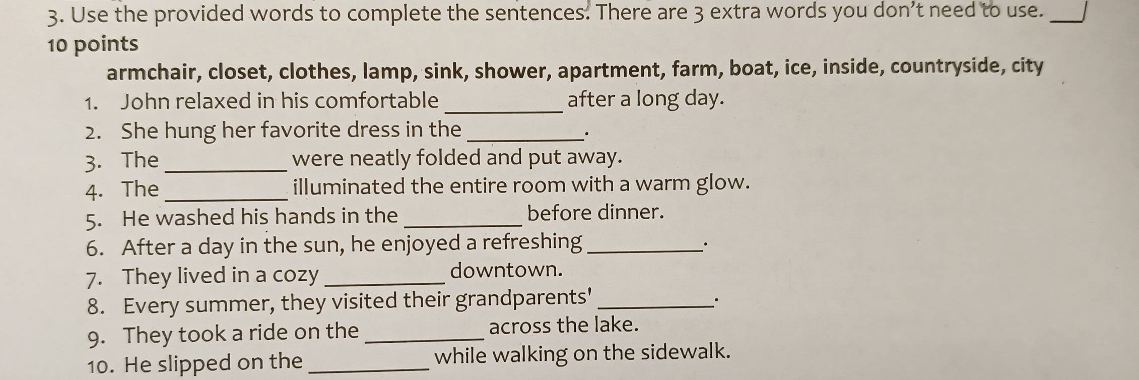 Use the provided words to complete the sentences. There are 3 extra words you don’t need to use._ 
10 points 
armchair, closet, clothes, lamp, sink, shower, apartment, farm, boat, ice, inside, countryside, city 
1. John relaxed in his comfortable _after a long day. 
2. She hung her favorite dress in the_ 
. 
3. The _were neatly folded and put away. 
4. The _illuminated the entire room with a warm glow. 
5. He washed his hands in the _before dinner. 
6. After a day in the sun, he enjoyed a refreshing_ 
7. They lived in a cozy_ 
downtown. 
8. Every summer, they visited their grandparents'_ 
9. They took a ride on the _across the lake. 
10. He slipped on the _while walking on the sidewalk.