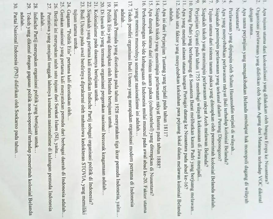 Apa tujuan utama dari kolonialisasi yang dilakukan oleh bangsa Eropa ke Nusantara?
2. Organisasi perlawanan yang didirikan oleh Sultan Agung dari Mataram terhadap VOC dikenal
dengan nama...
3. Apa nama perjanjian yang mengakibatkan Belanda mendapat hak monopoli dagang di wilayah
Nusantara?
4. Perlawanan yang dipimpin oleh Sultan Hasanuddin terjadi di wilayah...
5. Apa yang menyebabkan perlawanan rakyat Bali terhadap kolonial Belanda?
6. Siapakah pemimpin perlawanan yang terkenal dalam Perang Diponegoro?
7. Tujuan utama dari sistem tanam paksa yang diterapkan oleh pemerintah kolonial Belanda adalah..
8. Siapakah tokoh yang memimpin perlawanan rakyat Aceh melawan Belanda?
9. Perjanjian Giyanti pada tahun 1755 membagi wilayah kekuasaan di Jawa menjadi...
10. Perang Padri yang berlangsung di Sumatera Barat melibatkan kaum Padri yang berjuang melawan...
l1. Apa yang menjadi alasan utama bangsa Portugis datang ke Nusantara pada abad ke-16?
12. Salah satu faktor yang menyebabkan kekalahan para pejuang lokal dalam melawan kolonial Belanda
adalah...
13. Apa isi dari Perjanjian Tuntang yang terjadi pada tahun 1811?
14. Siapakah tokoh yang memimpin perlawanan rakyat Banten pada tahun 1888?
15. Apa dampak utama dari sistem tanam paksa (cultuurstelsel) yang diterapkan di Nusantara?
16. Perkembangan ide-ide kebangsaan di Indonesia mulai muncul pada awal abad ke-20. Faktor utama
yang memicu munculnya semangat nasionalisme ini adalah...
17. Tokoh pendiri organisasi Budi Utomo yang merupakan organisasi modern pertama di Indonesia
adalah…..
18. Sumpah Pemuda yang dicetuskan pada tahun 1928 menyatakan tiga ikrar pemuda Indonesia, yaitu….
19. Politik Etis yang diterapkan oleh Belanda bertujuan untuk…
20. Di bawah ini yang termasuk organisasi pergerakan nasional bercorak keagamaan adalah…
21. Kolonialisme pada dasarnya bertujuan untuk..
22. Siapakah yang pertama kali mendirikan Indische Partij sebagai organisasi politik di Indonesia?
23. Budi Utomo pada awal berdirinya diprakarsai oleh mahasiswa kedokteran STOVIA, yang memiliki
tujuan utama untuk...
24. Gagasan 'Politik Etis' pertama kali dicetuskan oleh…
25. Gerakan nasional yang pertama kali menyatukan pemuda dari berbagai daerah di Indonesia adalah…..
26. Berikut ini merupakan salah satu tujuan dari Sarekat Islam (SI), yaitu…
27. Peristiwa yang menjadi tonggak lahirnya kesadaran nasionalisme di kalangan pemuda Indonesia
adalah...
28. Indische Partij merupakan organisasi politik yang bertujuan untuk…
29. Tokoh yang dikenal dengan gagasan politik non-kooperatif terhadap pemerintah kolonial Belanda
adalah…
30. Partai Nasional Indonesia (PNI) didirikan oleh Soekarno pada tahun…