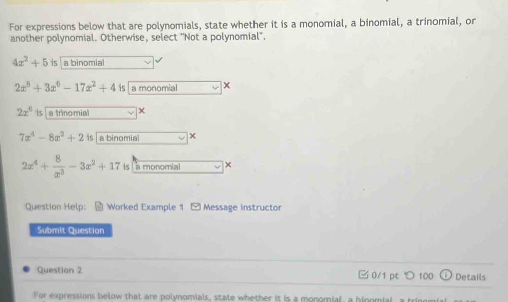 For expressions below that are polynomials, state whether it is a monomial, a binomial, a trinomial, or
another polynomial. Otherwise, select ''Not a polynomial'.
4x^2+5 is a binomial
2x^8+3x^6-17x^2+4 is a monomial
2x^6 is a trinomial
7x^4-8x^2+2 is a binomial ×
2x^4+ 8/x^3 -3x^2+17 is a monomial ×
Question Help: Worked Example 1 Message instructor
Submit Question
Question 2 □ 0/1 pt つ100 ⓘ Details
For expressions below that are polynomials, state whether it is a monomial, a hinomial