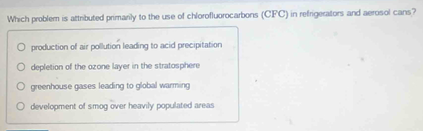 Which problem is attributed primarily to the use of chlorofluorocarbons (CFC) in refrigerators and aerosol cans?
production of air pollution leading to acid precipitation
depletion of the ozone layer in the stratosphere
greenhouse gases leading to global warming
development of smog over heavily populated areas