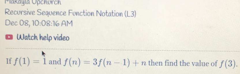 Makayla Opchurch 
Recursive Sequence Function Notation (L3) 
Dec 08, 10:08:16 AM 
Watch help video 
If f(1)=1 and f(n)=3f(n-1)+n then find the value of f(3).