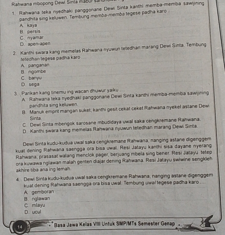 Rahwana mbopong Dewi Sinta mabur sanun
1. Rahwana teka nyedhaki panggonane Dewi Sinta kanthi memba-memba sawijining
pandhita sing keluwen. Tembung memba-memba tegese padha karo
A kaya
B. persis
C. nyamar
D. apen-apen
2. Kanthi swara kang memelas Rahwana nyuwun tetedhan marang Dewi Sinta. Tembung
fetedhan tegese padha karo ....
A panganan
B. ngombe
C. banyu
D. sega
3. Parikan kang tinemu ing wacan dhuwur yaiku ....
A. Rahwana teka nyedhaki panggonane Dewi Sinta kanthi memba-memba sawijining
pandhita sing keluwen.
B. Manuk emprit mangan suket, kanthi gesit cekat ceket Rahwana nyekel astane Dewi
Sinta
C. Dewi Sinta mbengok sarosane mbudidaya uwal saka cengkremane Rahwana.
D. Kanthi swara kang memelas Rahwana nyuwun tetedhan marang Dewi Sinta
Dewi Sinta kudu-kudua uwal saka cengkremane Rahwana, nanging astane digenggem
kuat dening Rahwana saengga ora bisa uwal. Resi Jatayu kanthi sisa dayane nyerang
Rahwana, prasasat walang menclok pager, berjuang mbela sing bener. Resi Jatayu tetep
ora kuwawa nglawan malah genten diajar dening Rahwana. Resi Jatayu swiwine sengkleh
akhire tiba ana ing lemah.
4. Dewi Sinta kudu-kudua uwal saka cengkremane Rahwana, nanging astane digenggem
kuat dening Rahwana saengga ora bisa uwal. Tembung uwal tegese padha karo ....
A gemboran
B. nglawan
C. mlayu
D. ucul
14 *Basa Jawa Kelas VIII Untuk SMP/MTs Semester Genap