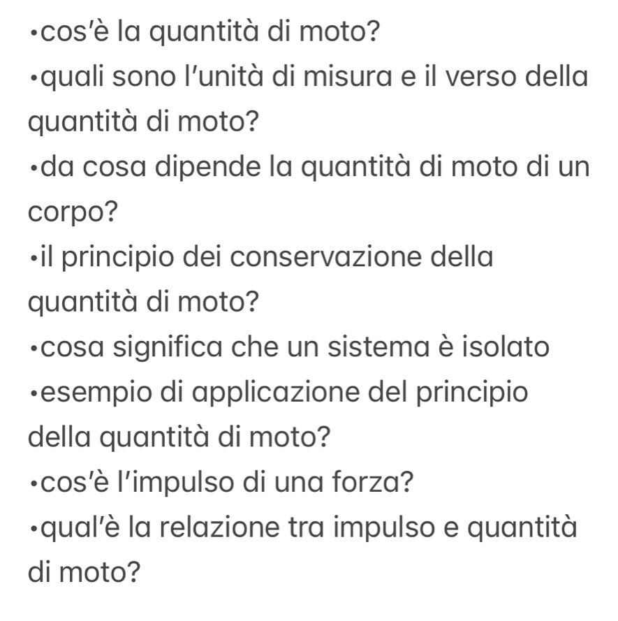 ·cos'è la quantità di moto? 
•quali sono l’unità di misura e il verso della 
quantità di moto? 
•da cosa dipende la quantità di moto di un 
corpo? 
•il principio dei conservazione della 
quantità di moto? 
-cosa significa che un sistema è isolato 
•esempio di applicazione del principio 
della quantità di moto? 
lcos'è l'impulso di una forza? 
·qual'è la relazione tra impulso e quantità 
di moto?