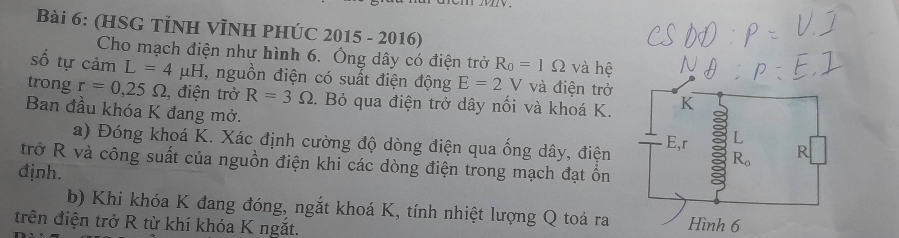 (HSG TỉNH VĨNH PHÚC 2015 - 2016)
Cho mạch điện như hình 6. Ông dây có điện trở R_0=1Omega và hệ
số tự cảm L=4 u H 1 T, nguồn điện có suất điện động E=2V và điện trở
trong r=0,25Omega , điện trở R=3Omega. Bỏ qua điện trở dây nối và khoá K.
Ban đầu khóa K đang mở.
a) Đóng khoá K. Xác định cường độ dòng điện qua ống dây, điện
trở R và công suất của nguồn điện khi các dòng điện trong mạch đạt ồn
định.
b) Khi khóa K đang đóng, ngắt khoá K, tính nhiệt lượng Q toả ra
trên điện trở R từ khi khóa K ngắt.