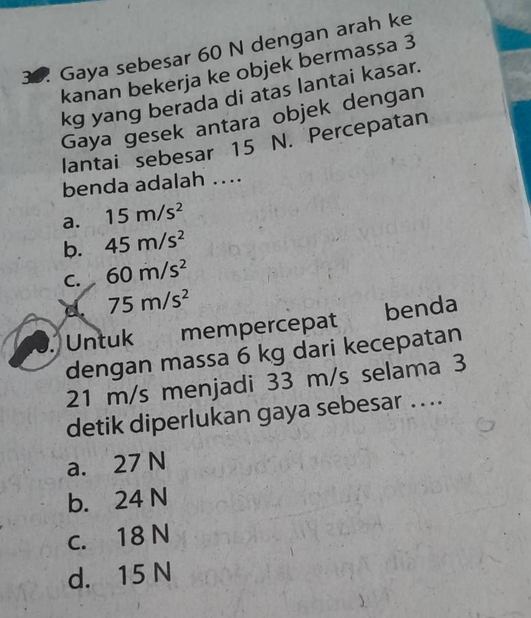 Gaya sebesar 60 N dengan arah ke
kanan bekerja ke objek bermassa 3
kg yang berada di atas lantai kasar.
Gaya gesek antara objek dengan
lantai sebesar 15 N. Percepatan
benda adalah …..
a. 15m/s^2
b. 45m/s^2
C. 60m/s^2
75m/s^2
Untuk mempercepat benda
dengan massa 6 kg dari kecepatan
21 m/s menjadi 33 m/s selama 3
detik diperlukan gaya sebesar ...
a. 27 N
b. 24 N
c. 18 N
d. 15 N