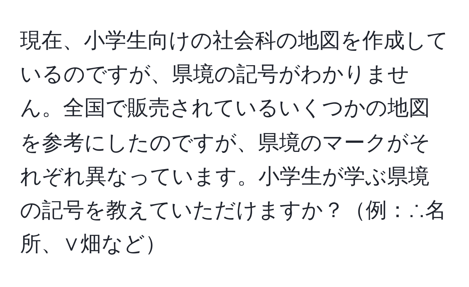 現在、小学生向けの社会科の地図を作成しているのですが、県境の記号がわかりません。全国で販売されているいくつかの地図を参考にしたのですが、県境のマークがそれぞれ異なっています。小学生が学ぶ県境の記号を教えていただけますか？例：∴名所、∨畑など