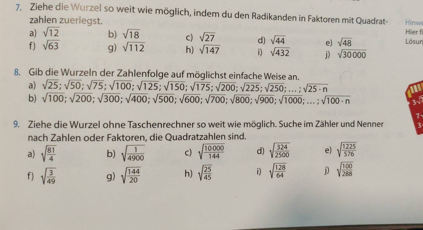 Ziehe die Wurzel so weit wie möglich, indem du den Radikanden in Faktoren mit Quadrat- Hinwe 
zahlen zuerlegst. 
c) sqrt(27)
Hier fi 
a) sqrt(12) b) sqrt(18) Lösun 
f) sqrt(63) sqrt(112)
d) sqrt(44) sqrt(48)
g) 
e) 
h) sqrt(147) sqrt(432) sqrt(30000)
i) 
j) 
8. Gib die Wurzeln der Zahlenfolge auf möglichst einfache Weise an. 
a) sqrt(25); sqrt(50); sqrt(75); sqrt(100); sqrt(125); sqrt(150); sqrt(175); sqrt(200); sqrt(225); sqrt(250);...; sqrt(25· n)
b) sqrt(100); sqrt(200); sqrt(300); sqrt(400); sqrt(500); sqrt(600); sqrt(700); sqrt(800); sqrt(900); sqrt(1000);...; sqrt(100· n)
3√ 
1、 
9. Ziehe die Wurzel ohne Taschenrechner so weit wie möglich. Suche im Zähler und Nenner 3 
nach Zahlen oder Faktoren, die Quadratzahlen sind. 
a) sqrt(frac 81)4 sqrt(frac 1)4900 c) sqrt(frac 10000)144
b) 
d) sqrt(frac 324)2500 sqrt(frac 1225)576
e) 
f) sqrt(frac 3)49 sqrt(frac 144)20
g) 
h) sqrt(frac 25)45 sqrt(frac 128)64
i) 
j) sqrt(frac 100)288