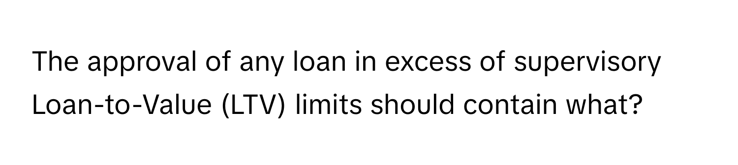 The approval of any loan in excess of supervisory Loan-to-Value (LTV) limits should contain what?