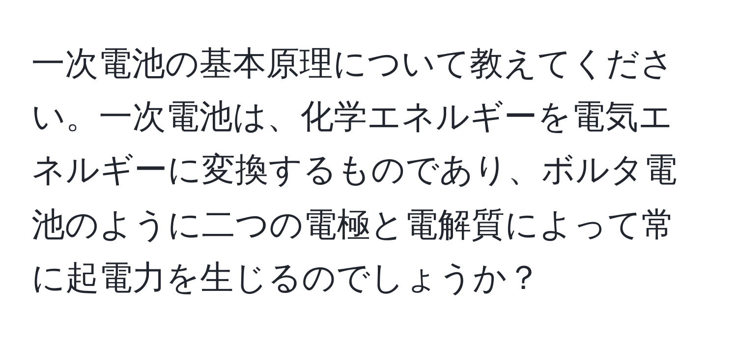 一次電池の基本原理について教えてください。一次電池は、化学エネルギーを電気エネルギーに変換するものであり、ボルタ電池のように二つの電極と電解質によって常に起電力を生じるのでしょうか？