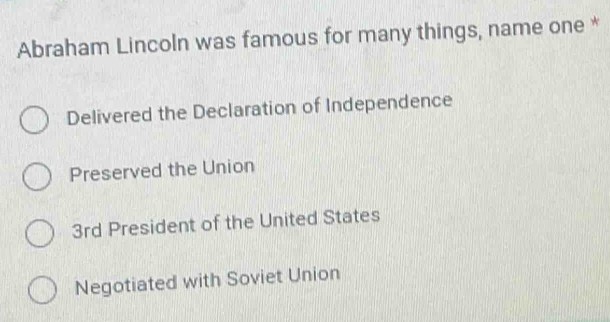 Abraham Lincoln was famous for many things, name one *
Delivered the Declaration of Independence
Preserved the Union
3rd President of the United States
Negotiated with Soviet Union