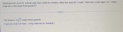 Starting from point A, a boat sails due south for 4 miles, then due east for 3 miles, then due south again for 3 miles
How far is the boat from point A? 
The boat is 5sqrt(5) miles from point A
(Type an exact answer, using radicals as needed )