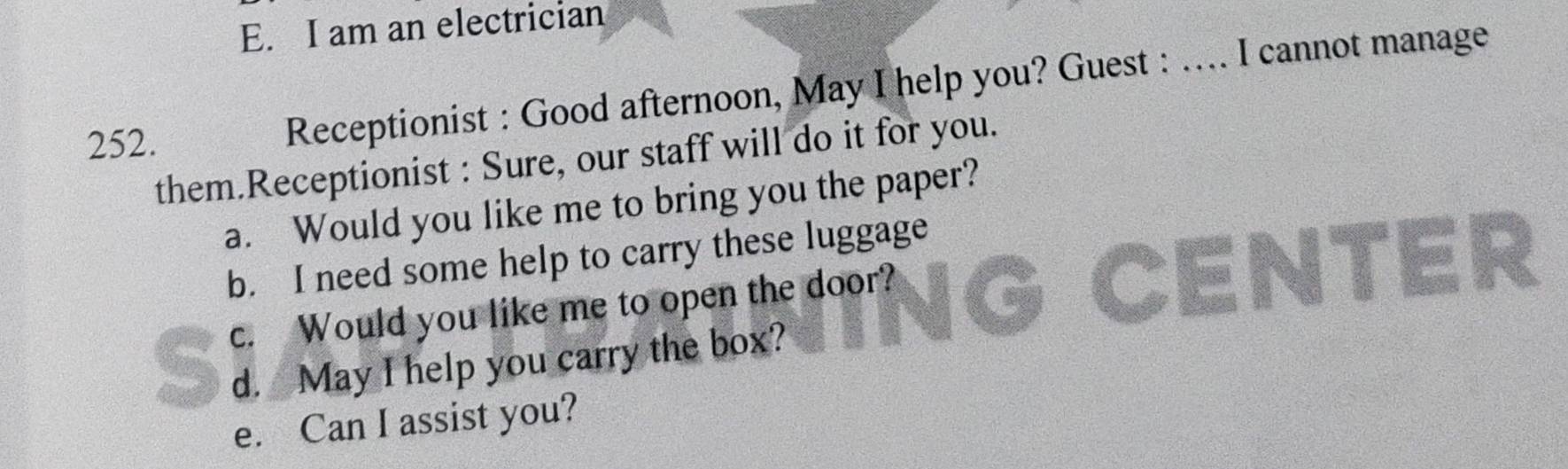 am an electrician 
252. Receptionist : Good afternoon, May I help you? Guest : …... I cannot manage 
them.Receptionist : Sure, our staff will do it for you. 
a. Would you like me to bring you the paper? 
b. I need some help to carry these luggage 
c. Would you like me to open the door? Iter 
d. May I help you carry the box? 
e. Can I assist you?