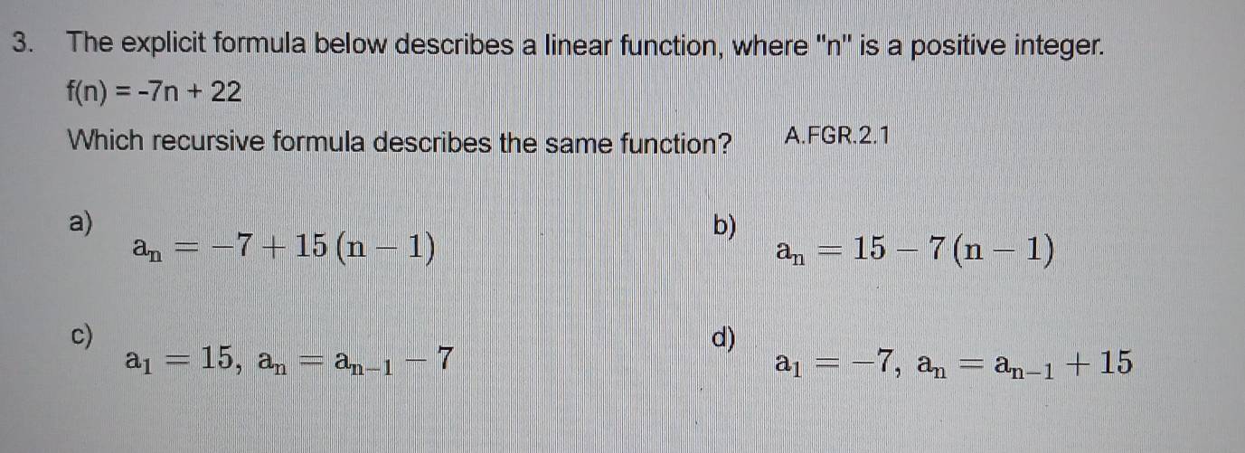 The explicit formula below describes a linear function, where '' n '' is a positive integer.
f(n)=-7n+22
Which recursive formula describes the same function? A.FGR.2.1
a)
b)
a_n=-7+15(n-1)
a_n=15-7(n-1)
c)
d)
a_1=15, a_n=a_n-1-7
a_1=-7, a_n=a_n-1+15