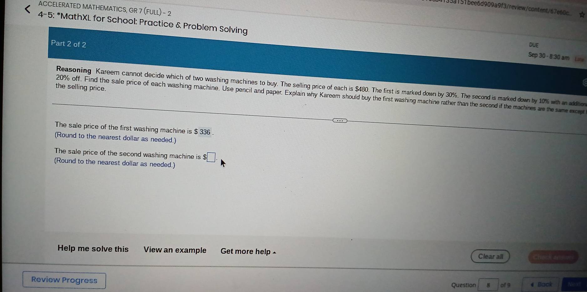 35a151bee6d909a9f3/review/content/67e60c ☆ 
ACCELERATED MATHEMATICS, GR 7 (FULL) - 2 
4-5: *MathXL for School: Practice & Problem Solving Sep 30 - 8:30 am Late 
Part 2 of 2 DUE 
Reasoning Kareem cannot decide which of two washing machines to buy. The selling price of each is $480. The first is marked down by 30%. The second is marked down by 10% with an addition 
the selling price.
20% off. Find the sale price of each washing machine. Use pencil and paper. Explain why Kareem should buy the first washing machine rather than the second if the machines are the same except 
The sale price of the first washing machine is $ 336. 
(Round to the nearest dollar as needed.) 
The sale price of the second washing machine is $□. 
(Round to the nearest dollar as needed.) 
Help me solve this View an example Get more help 
Clear all Check ar swel 
Review Progress Question 8 of 9 4 Back Next