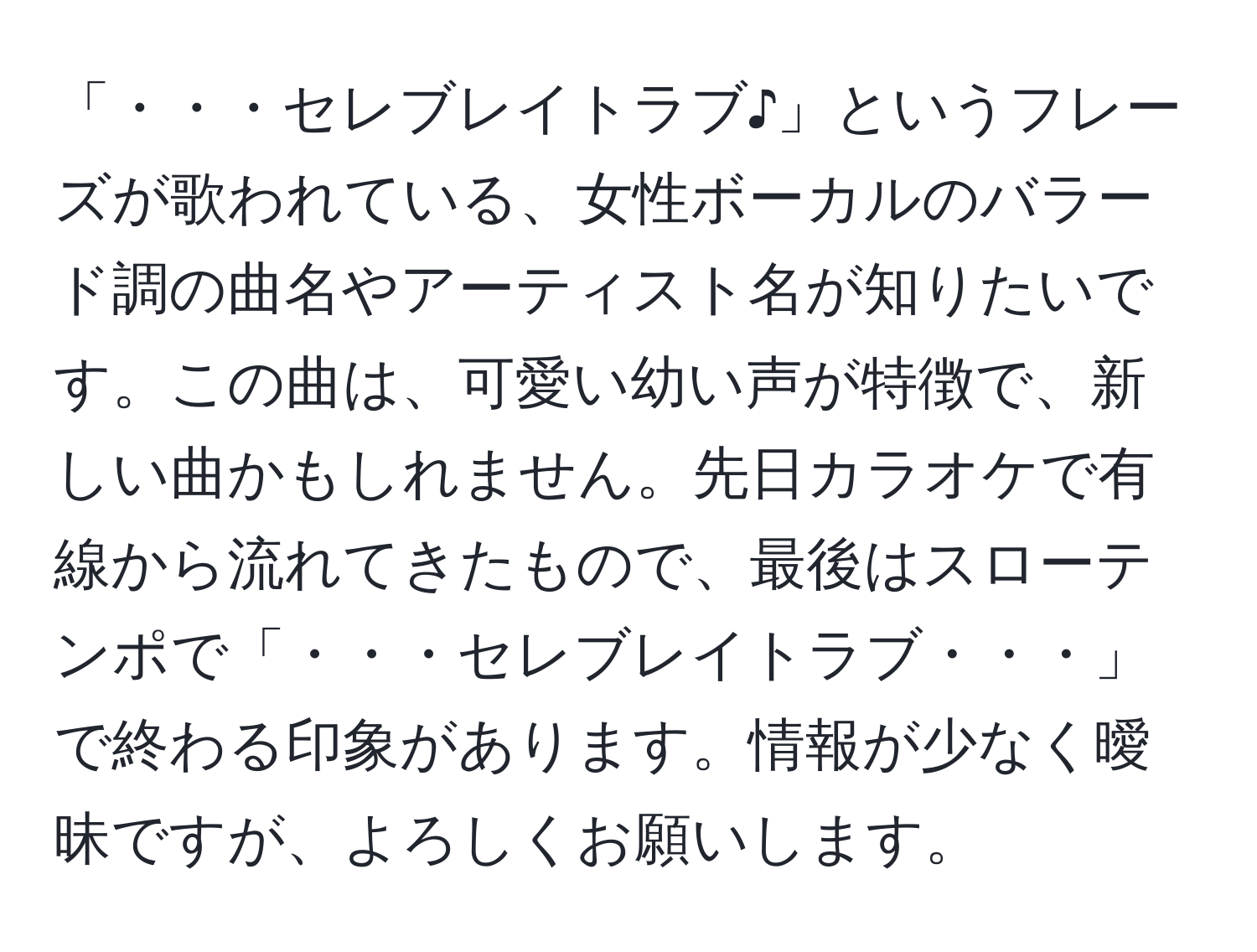 「・・・セレブレイトラブ♪」というフレーズが歌われている、女性ボーカルのバラード調の曲名やアーティスト名が知りたいです。この曲は、可愛い幼い声が特徴で、新しい曲かもしれません。先日カラオケで有線から流れてきたもので、最後はスローテンポで「・・・セレブレイトラブ・・・」で終わる印象があります。情報が少なく曖昧ですが、よろしくお願いします。