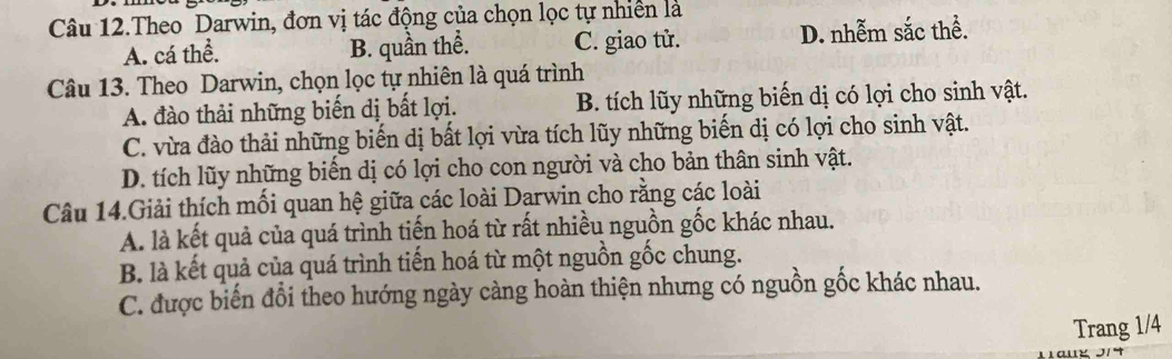 Câu 12.Theo Darwin, đơn vị tác động của chọn lọc tự nhiên là
A. cá thể. B. quần thể. C. giao tử. D. nhễm sắc thể.
Câu 13. Theo Darwin, chọn lọc tự nhiên là quá trình
A. đào thải những biến dị bất lợi. B. tích lũy những biển dị có lợi cho sinh vật.
C. vừa đào thải những biến dị bất lợi vừa tích lũy những biến dị có lợi cho sinh vật.
D. tích lũy những biển dị có lợi cho con người và cho bản thân sinh vật.
Câu 14.Giải thích mối quan hệ giữa các loài Darwin cho rằng các loài
A. là kết quả của quá trình tiến hoá từ rất nhiều nguồn gốc khác nhau.
B. là kết quả của quá trình tiến hoá từ một nguồn gốc chung.
C. được biến đổi theo hướng ngày càng hoàn thiện nhưng có nguồn gốc khác nhau.
Trang 1/4