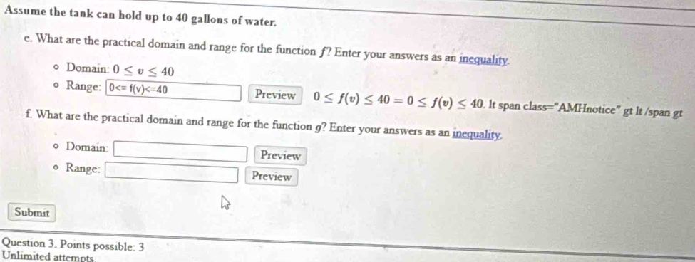 Assume the tank can hold up to 40 gallons of water. 
e. What are the practical domain and range for the function f? Enter your answers as an inequality. 
Domain: 0≤ v≤ 40
Range: 0 Preview 0≤ f(v)≤ 40=0≤ f(v)≤ 40. lt span class="AMHnotice" gt lt /span gt 
f. What are the practical domain and range for the function g? Enter your answers as an inequality 
0 Domain: □ Preview 
o Range: □ □ Preview 
Submit 
Question 3. Points possible: 3 
Unlimited attempts