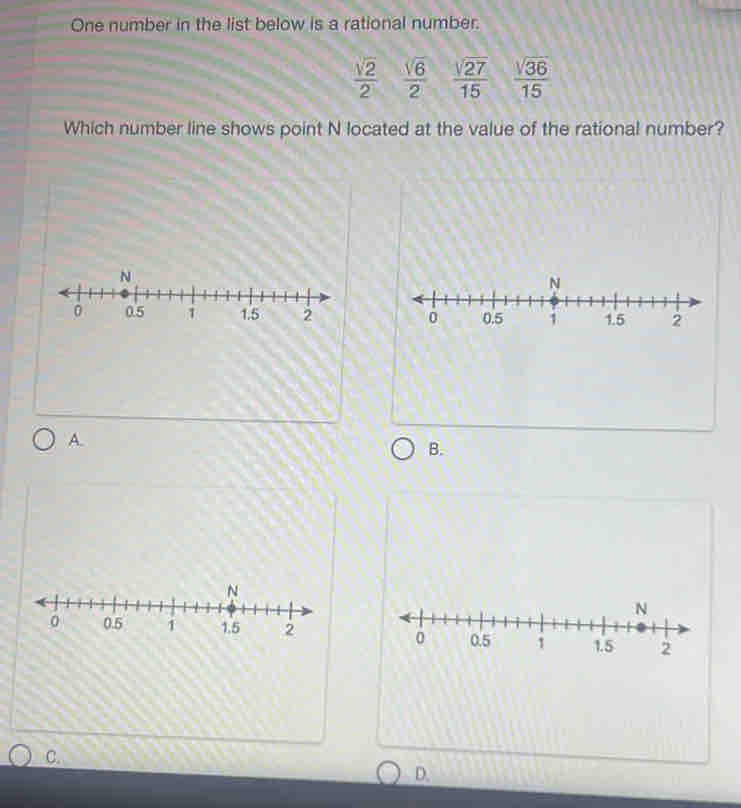 One number in the list below is a rational number.
 sqrt(2)/2   sqrt(6)/2   sqrt(27)/15   sqrt(36)/15 
Which number line shows point N located at the value of the rational number?
N

A.
B.
C.
D.