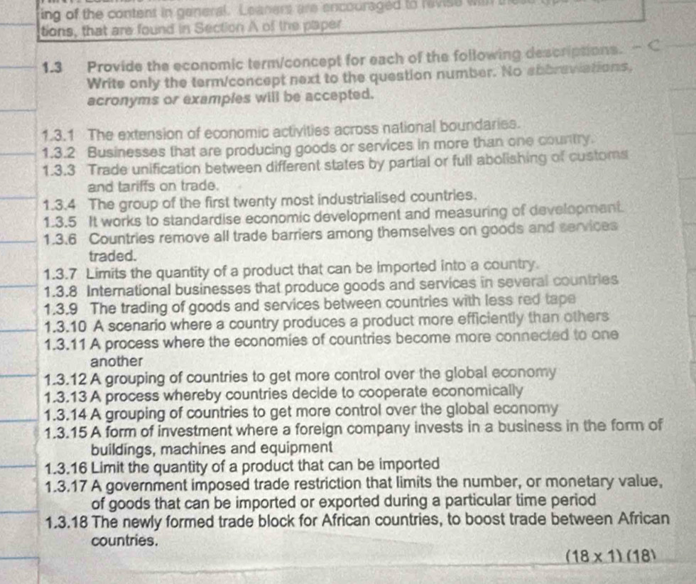 ing of the content in general. Leanert are encouraged to ravise wil the 
tions, that are found in Section A of the plaper 
1.3 Provide the economic term/concept for each of the following descriptions. 
Write only the term/concept next to the question number. No abbraviations, 
acronyms or examples will be accepted. 
1.3.1 The extension of economic activities across national boundaries. 
1.3.2 Businesses that are producing goods or services in more than one country. 
1.3.3 Trade unification between different states by partial or full abolishing of customs 
and tariffs on trade. 
1.3.4 The group of the first twenty most industrialised countries. 
1.3.5 It works to standardise economic development and measuring of development. 
1.3.6 Countries remove all trade barriers among themselves on goods and services 
traded. 
1.3.7 Limits the quantity of a product that can be imported into a country. 
1.3.8 International businesses that produce goods and services in several countries 
1.3.9 The trading of goods and services between countries with less red tape 
1.3.10 A scenario where a country produces a product more efficiently than others 
1.3.11 A process where the economies of countries become more connected to one 
another 
1.3.12 A grouping of countries to get more control over the global economy 
1.3.13 A process whereby countries decide to cooperate economically 
1.3.14 A grouping of countries to get more control over the global economy 
1.3.15 A form of investment where a foreign company invests in a business in the form of 
buildings, machines and equipment 
1.3.16 Limit the quantity of a product that can be imported 
1.3.17 A government imposed trade restriction that limits the number, or monetary value, 
of goods that can be imported or exported during a particular time period 
1.3.18 The newly formed trade block for African countries, to boost trade between African 
countries.
(18* 1)(18)