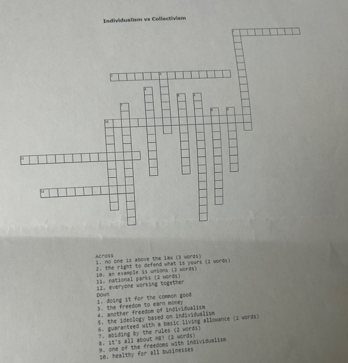Individualism vs Collectivism 
Across 
1. no one is above the law (3 words) 
2. the right to defend what is yours (2 words) 
10, an example is unions (2 words) 
11. national parks (2 words) 
12. everyone working together 
Down 
1. doing it for the common good 
3. the freedom to earn money 
4. another freedom of individualism 
5. the ideology based on individualism 
6. guaranteed with a basic living allowance (2 words) 
7. abiding by the rules (2 words) 
8. it's all about ME! (2 words) 
9. one of the freedoms with individualism 
10. healthy for all businesses