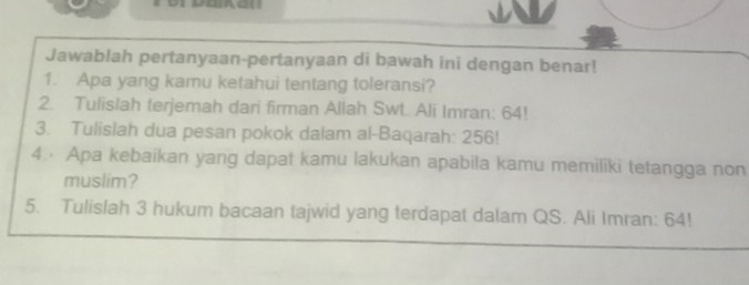 Jawablah pertanyaan-pertanyaan di bawah ini dengan benar! 
1. Apa yang kamu ketahui tentang toleransi? 
2. Tulislah terjemah dari firman Allah Swt. Ali Imran: 64! 
3. Tulislah dua pesan pokok dalam al-Baqarah: 256! 
4. Apa kebaikan yang dapat kamu lakukan apabila kamu memiliki tetangga non 
muslim? 
5. Tulislah 3 hukum bacaan tajwid yang terdapat dalam QS. Ali Imran: 64!