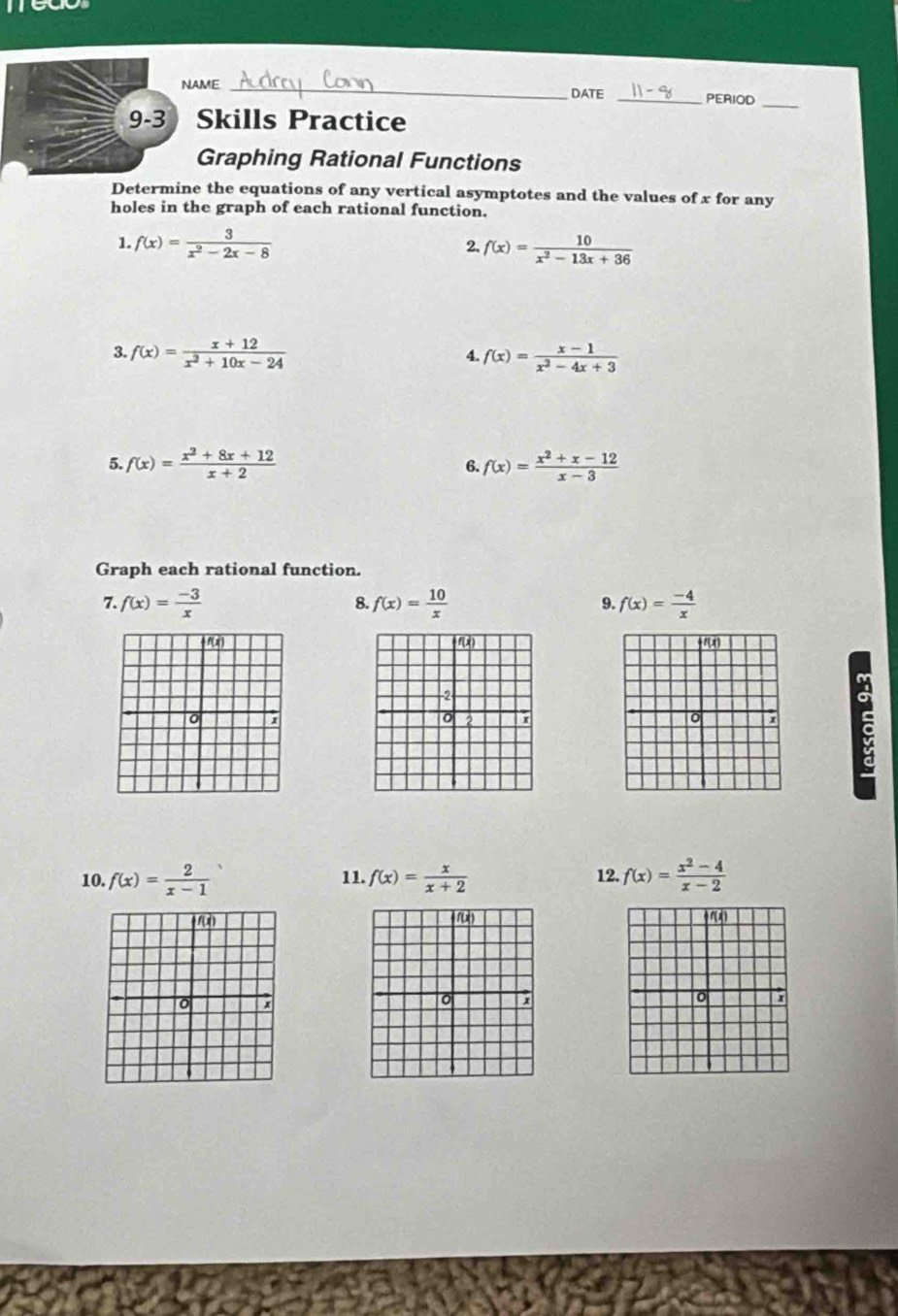 me 
NAME _DATE _PERIOD_ 
9-3 Skills Practice 
Graphing Rational Functions 
Determine the equations of any vertical asymptotes and the values of x for any 
holes in the graph of each rational function. 
1. f(x)= 3/x^2-2x-8  f(x)= 10/x^2-13x+36 
2. 
3. f(x)= (x+12)/x^2+10x-24  f(x)= (x-1)/x^2-4x+3 
4 
5. f(x)= (x^2+8x+12)/x+2  f(x)= (x^2+x-12)/x-3 
6. 
Graph each rational function. 
7. f(x)= (-3)/x  f(x)= 10/x  9. f(x)= (-4)/x 
8.
1(x) () f
-2
2 x
。 : s 
10. f(x)= 2/x-1  11. f(x)= x/x+2  12. f(x)= (x^2-4)/x-2 
) 
) 
r)
x; 
。 x